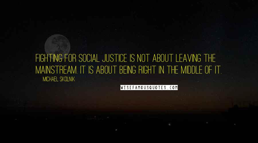 Michael Skolnik quotes: Fighting for social justice is not about leaving the mainstream. It is about being right in the middle of it. Michael Skolnik quotes: Fighting for social justice is not about leaving the mainstream. It is about being right in the middle of it.