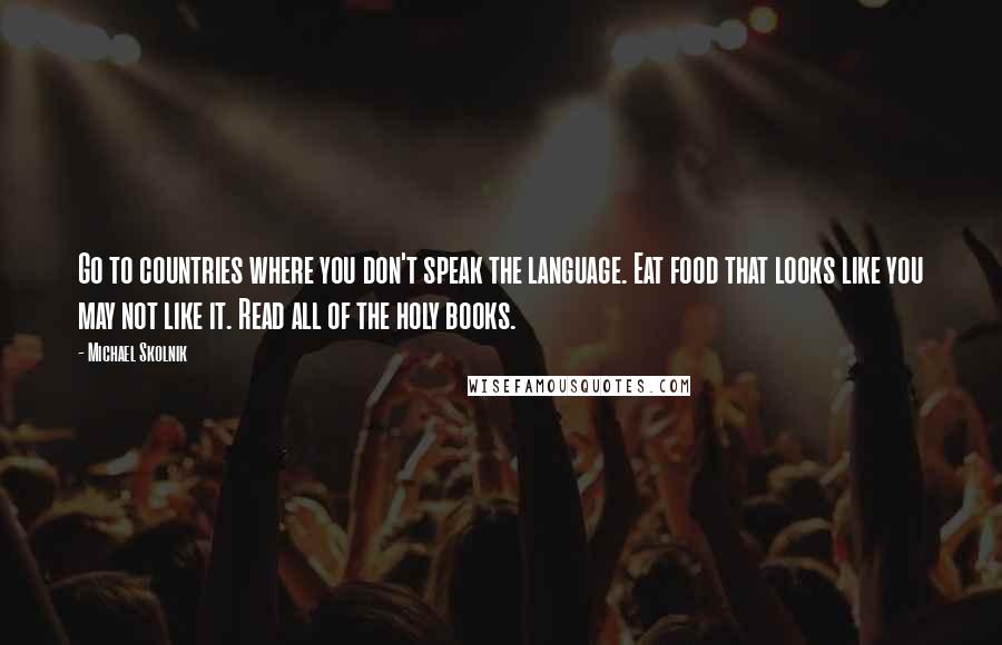 Michael Skolnik quotes: Go to countries where you don't speak the language. Eat food that looks like you may not like it. Read all of the holy books. Michael Skolnik quotes: Go to countries where you don't speak the language. Eat food that looks like you may not like it. Read all of the holy books.
