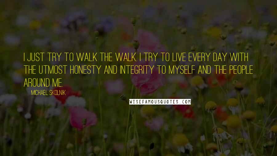 Michael Skolnik quotes: I just try to walk the walk. I try to live every day with the utmost honesty and integrity to myself and the people around me. Michael Skolnik quotes: I just try to walk the walk. I try to live every day with the utmost honesty and integrity to myself and the people around me.