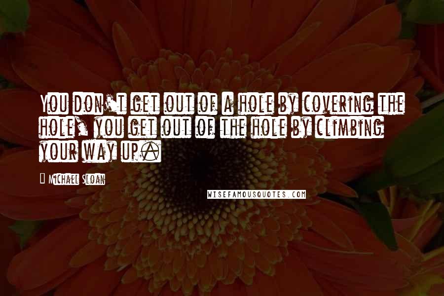 Michael Sloan quotes: You don't get out of a hole by covering the hole, you get out of the hole by climbing your way up.