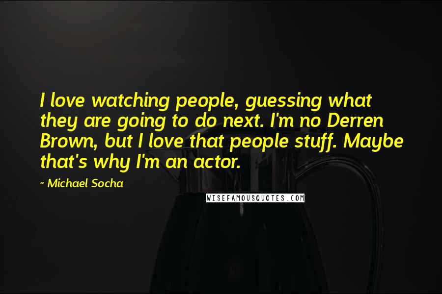 Michael Socha quotes: I love watching people, guessing what they are going to do next. I'm no Derren Brown, but I love that people stuff. Maybe that's why I'm an actor.