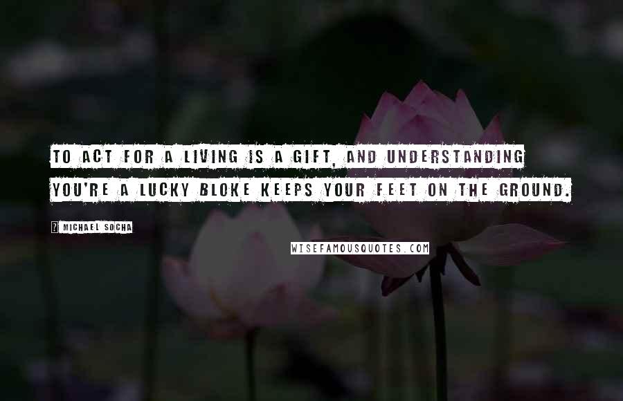 Michael Socha quotes: To act for a living is a gift, and understanding you're a lucky bloke keeps your feet on the ground.