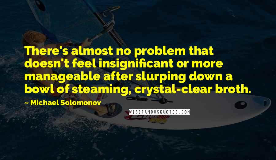 Michael Solomonov quotes: There's almost no problem that doesn't feel insignificant or more manageable after slurping down a bowl of steaming, crystal-clear broth. Michael Solomonov quotes: There's almost no problem that doesn't feel insignificant or more manageable after slurping down a bowl of steaming, crystal-clear broth.