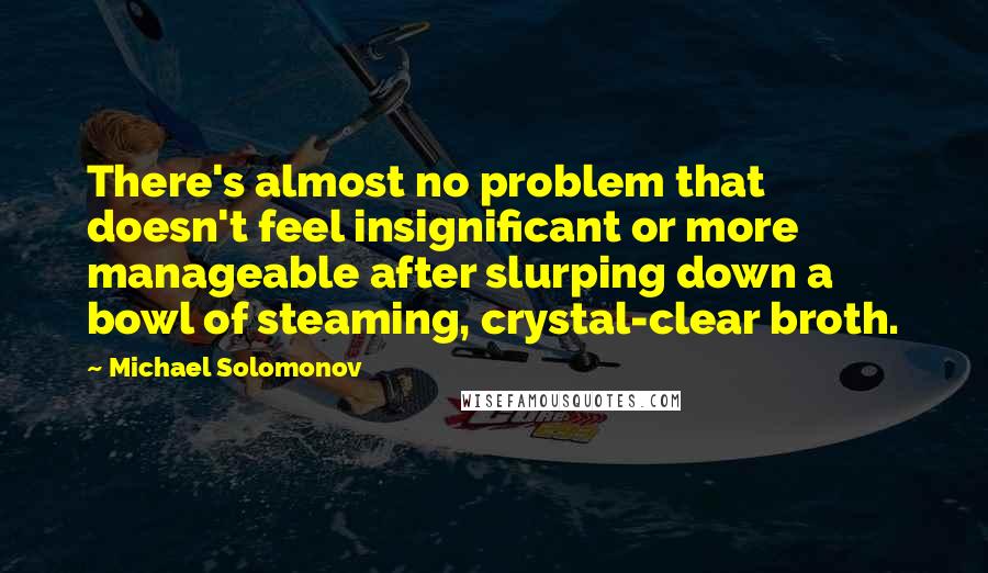 Michael Solomonov quotes: There's almost no problem that doesn't feel insignificant or more manageable after slurping down a bowl of steaming, crystal-clear broth.