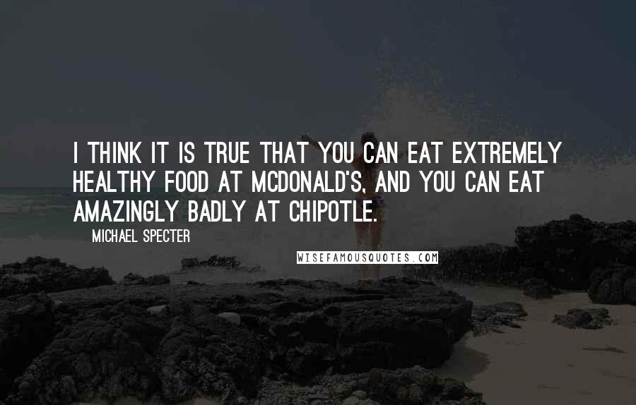 Michael Specter quotes: I think it is true that you can eat extremely healthy food at McDonald's, and you can eat amazingly badly at Chipotle.