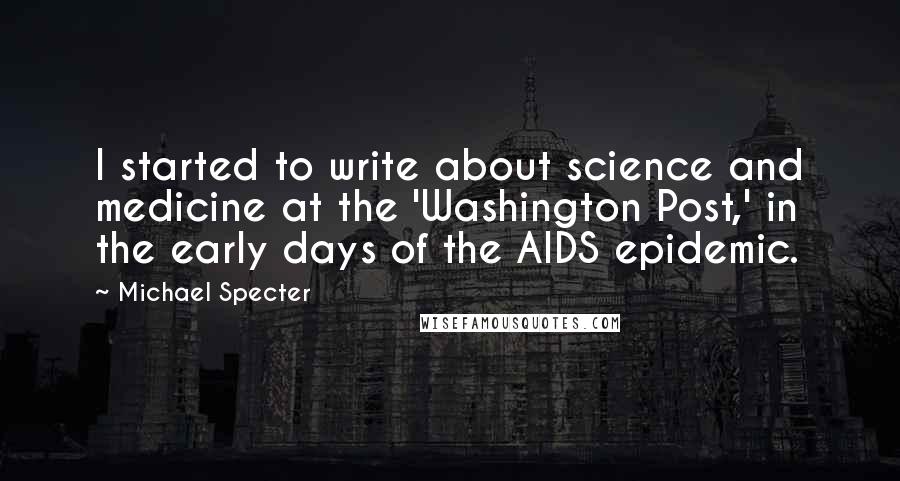 Michael Specter quotes: I started to write about science and medicine at the 'Washington Post,' in the early days of the AIDS epidemic.