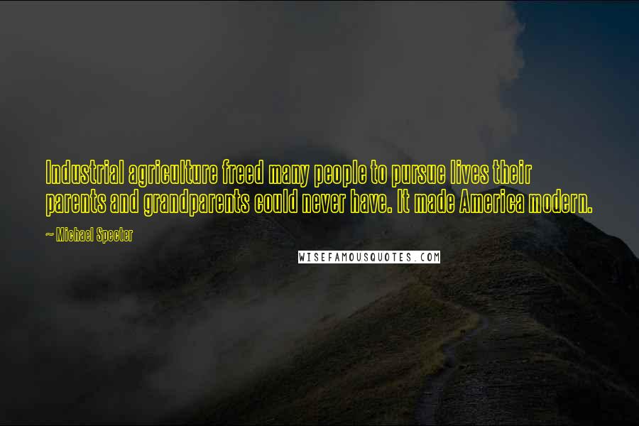 Michael Specter quotes: Industrial agriculture freed many people to pursue lives their parents and grandparents could never have. It made America modern.