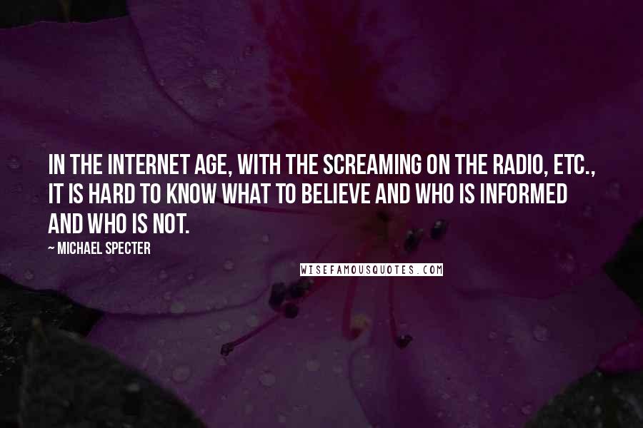 Michael Specter quotes: In the Internet age, with the screaming on the radio, etc., it is hard to know what to believe and who is informed and who is not.