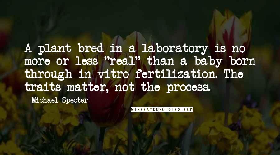 Michael Specter quotes: A plant bred in a laboratory is no more or less "real" than a baby born through in vitro fertilization. The traits matter, not the process.