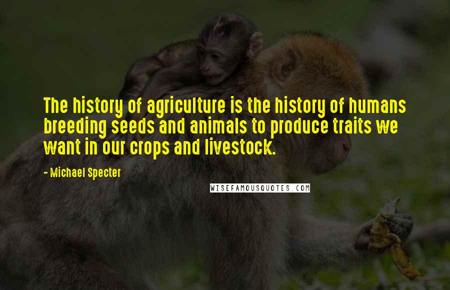 Michael Specter quotes: The history of agriculture is the history of humans breeding seeds and animals to produce traits we want in our crops and livestock.