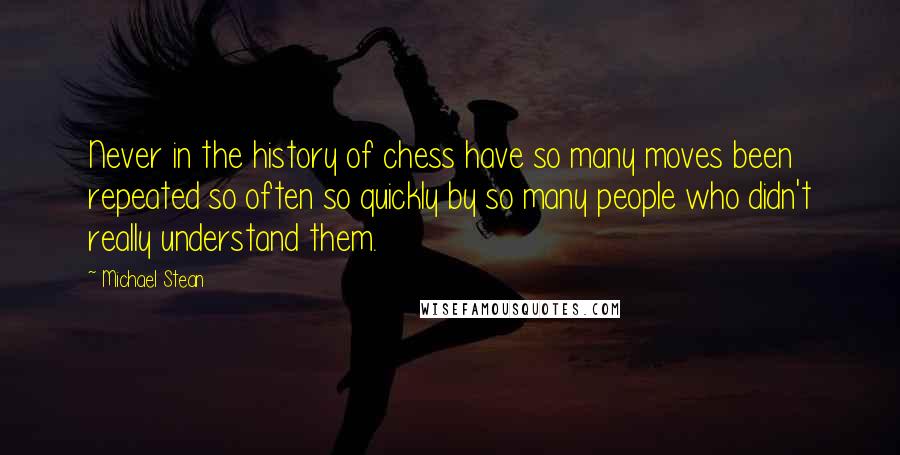 Michael Stean quotes: Never in the history of chess have so many moves been repeated so often so quickly by so many people who didn't really understand them. Michael Stean quotes: Never in the history of chess have so many moves been repeated so often so quickly by so many people who didn't really understand them.