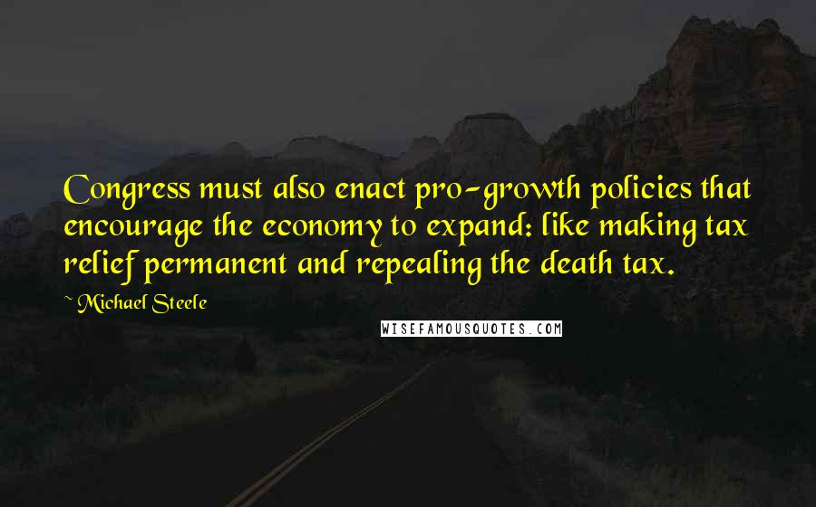 Michael Steele quotes: Congress must also enact pro-growth policies that encourage the economy to expand: like making tax relief permanent and repealing the death tax.