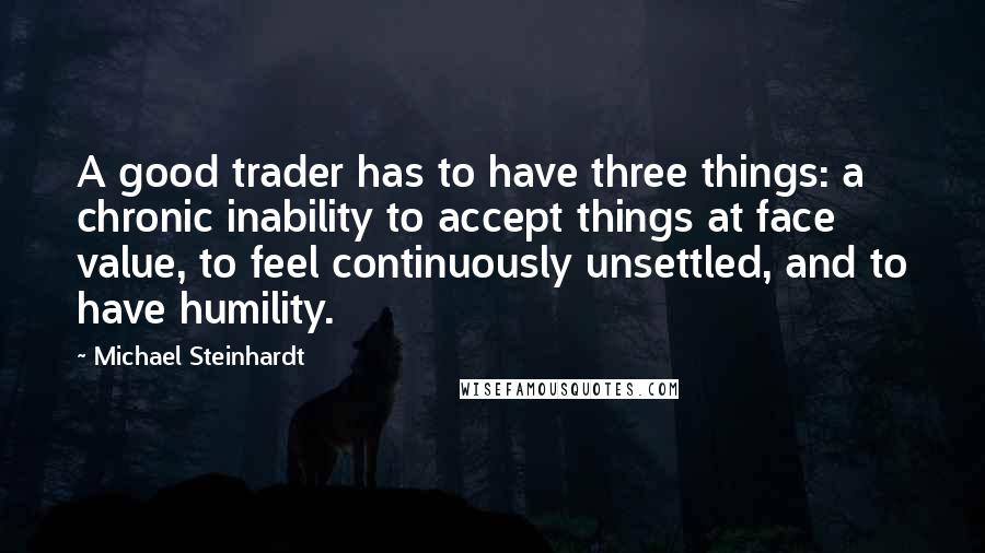 Michael Steinhardt quotes: A good trader has to have three things: a chronic inability to accept things at face value, to feel continuously unsettled, and to have humility.