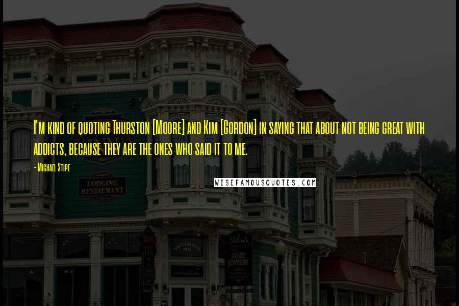 Michael Stipe quotes: I'm kind of quoting Thurston [Moore] and Kim [Gordon] in saying that about not being great with addicts, because they are the ones who said it to me.