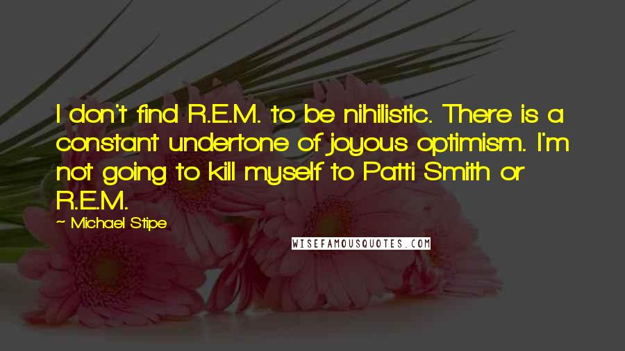 Michael Stipe quotes: I don't find R.E.M. to be nihilistic. There is a constant undertone of joyous optimism. I'm not going to kill myself to Patti Smith or R.E.M. Michael Stipe quotes: I don't find R.E.M. to be nihilistic. There is a constant undertone of joyous optimism. I'm not going to kill myself to Patti Smith or R.E.M.