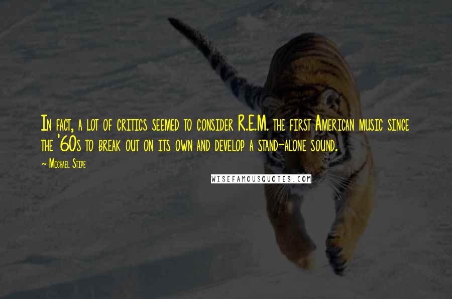 Michael Stipe quotes: In fact, a lot of critics seemed to consider R.E.M. the first American music since the '60s to break out on its own and develop a stand-alone sound. Michael Stipe quotes: In fact, a lot of critics seemed to consider R.E.M. the first American music since the '60s to break out on its own and develop a stand-alone sound.