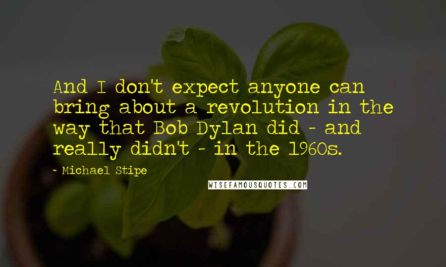 Michael Stipe quotes: And I don't expect anyone can bring about a revolution in the way that Bob Dylan did - and really didn't - in the 1960s.