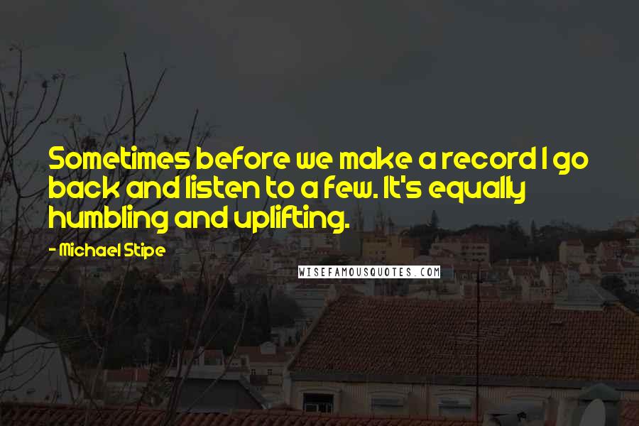 Michael Stipe quotes: Sometimes before we make a record I go back and listen to a few. It's equally humbling and uplifting.