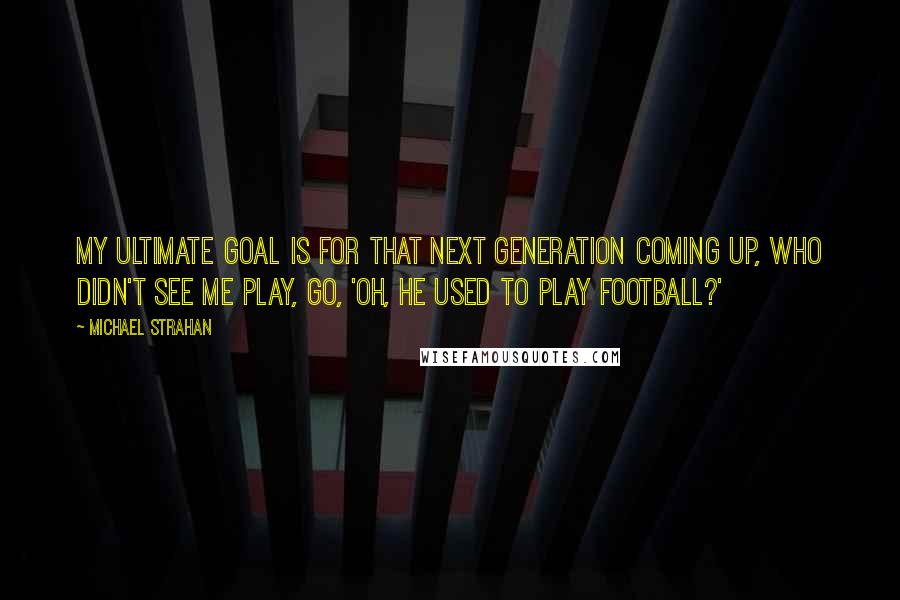 Michael Strahan quotes: My ultimate goal is for that next generation coming up, who didn't see me play, go, 'Oh, he used to play football?'