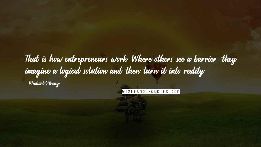 Michael Strong quotes: That is how entrepreneurs work. Where others see a barrier, they imagine a logical solution and then turn it into reality.