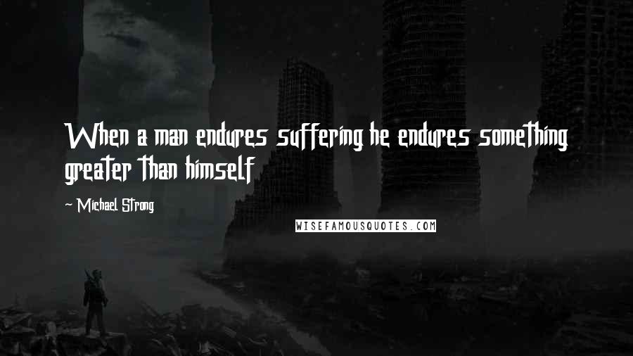 Michael Strong quotes: When a man endures suffering he endures something greater than himself