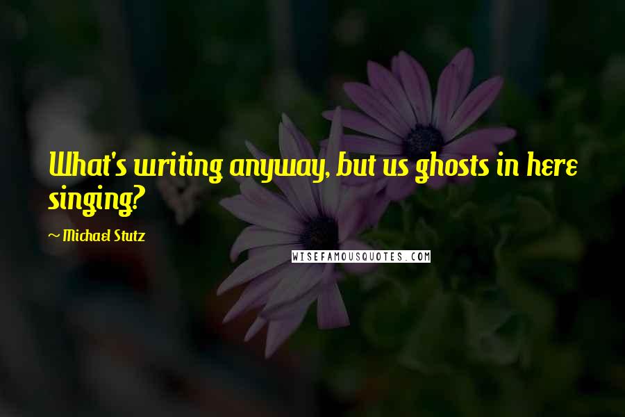 Michael Stutz quotes: What's writing anyway, but us ghosts in here singing?