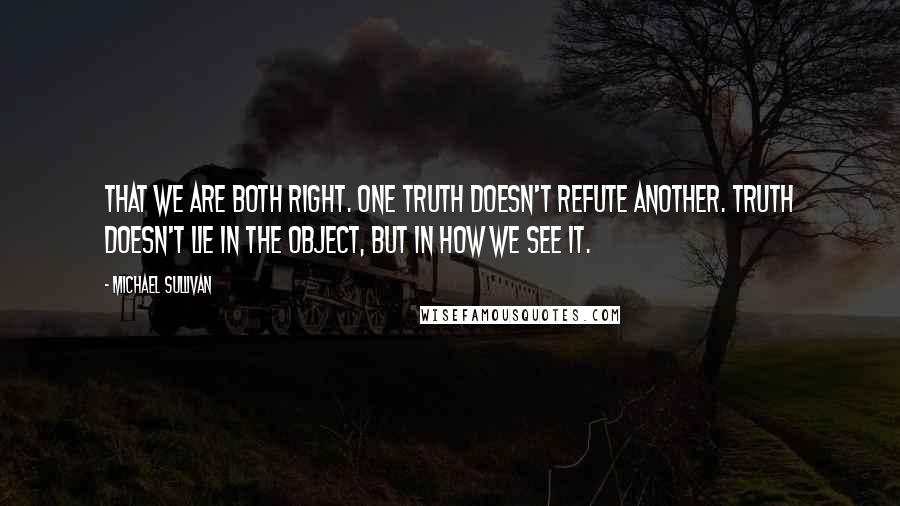Michael Sullivan quotes: That we are both right. One truth doesn't refute another. Truth doesn't lie in the object, but in how we see it. Michael Sullivan quotes: That we are both right. One truth doesn't refute another. Truth doesn't lie in the object, but in how we see it.