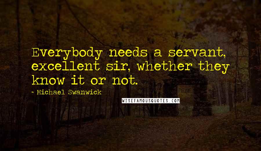 Michael Swanwick quotes: Everybody needs a servant, excellent sir, whether they know it or not.