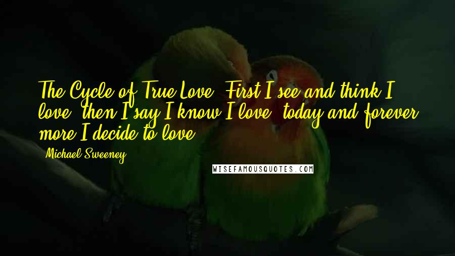 Michael Sweeney quotes: The Cycle of True Love: First I see and think I love, then I say I know I love, today and forever more I decide to love. Michael Sweeney quotes: The Cycle of True Love: First I see and think I love, then I say I know I love, today and forever more I decide to love.