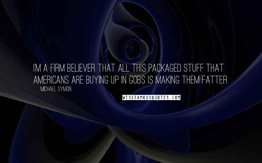 Michael Symon quotes: I'm a firm believer that all this packaged stuff that Americans are buying up in gobs is making them fatter. Michael Symon quotes: I'm a firm believer that all this packaged stuff that Americans are buying up in gobs is making them fatter.