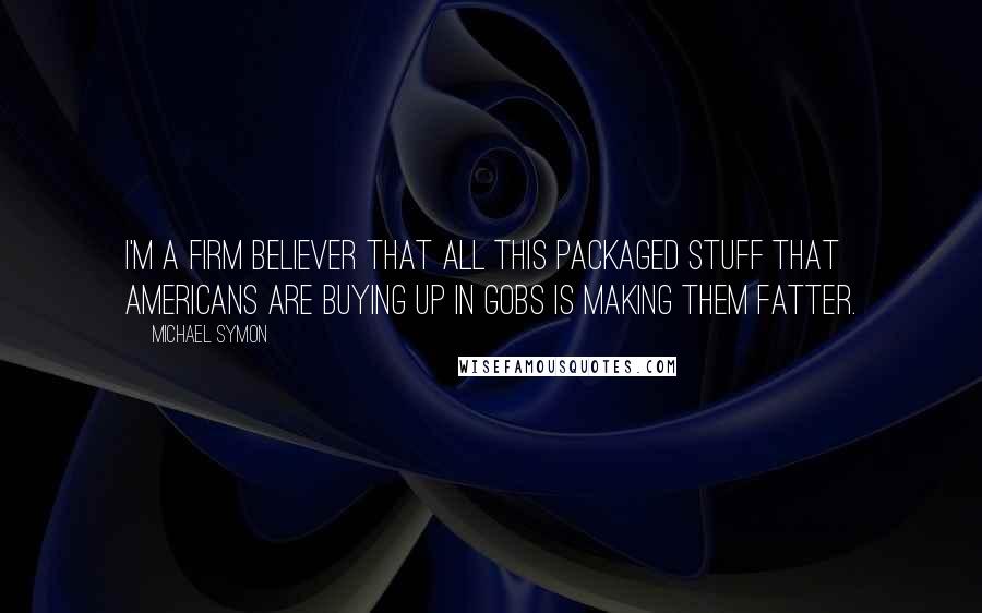 Michael Symon quotes: I'm a firm believer that all this packaged stuff that Americans are buying up in gobs is making them fatter.