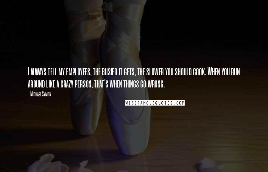 Michael Symon quotes: I always tell my employees, the busier it gets, the slower you should cook. When you run around like a crazy person, that's when things go wrong.