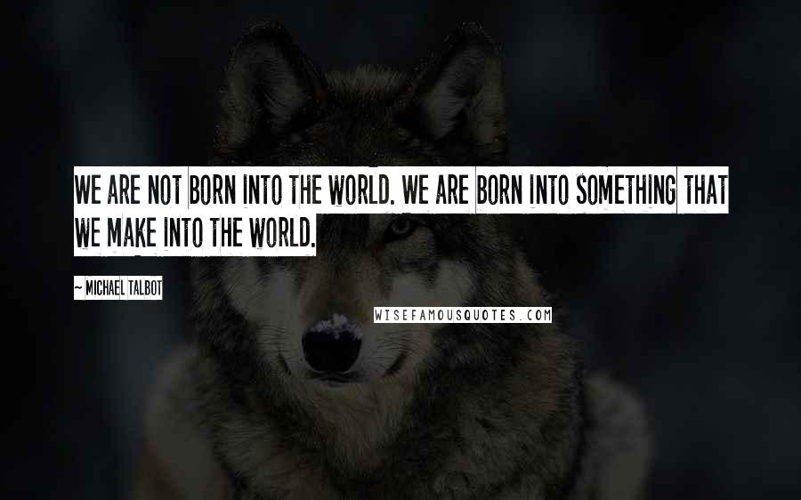 Michael Talbot quotes: We are not born into the world. We are born into something that we make into the world.