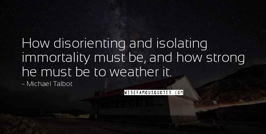Michael Talbot quotes: How disorienting and isolating immortality must be, and how strong he must be to weather it.