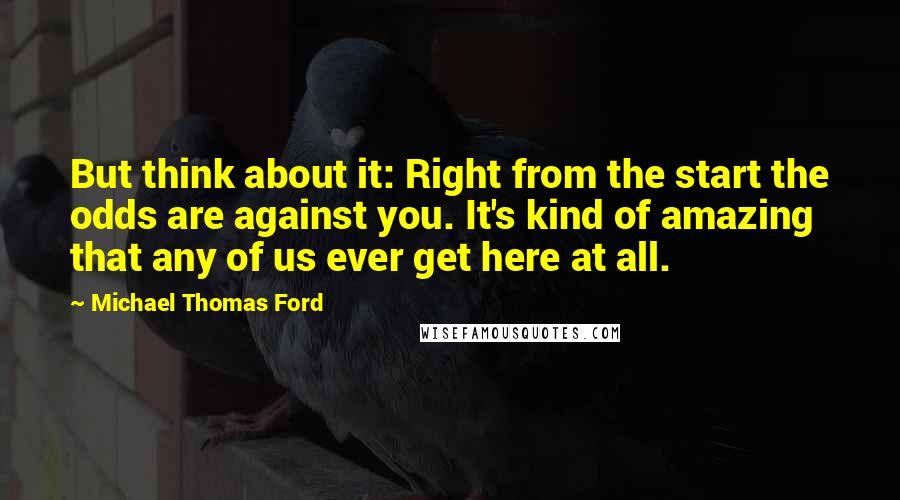 Michael Thomas Ford quotes: But think about it: Right from the start the odds are against you. It's kind of amazing that any of us ever get here at all.