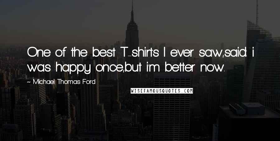 Michael Thomas Ford quotes: One of the best T-shirts I ever saw,said: i was happy once,but i'm better now.