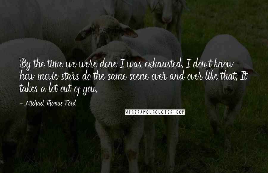 Michael Thomas Ford quotes: By the time we were done I was exhausted. I don't know how movie stars do the same scene over and over like that. It takes a lot out of