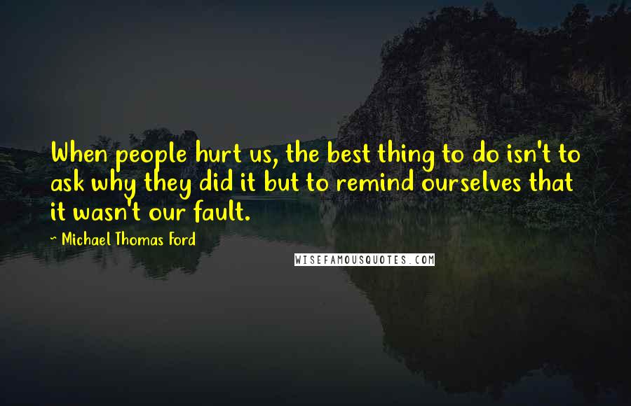 Michael Thomas Ford quotes: When people hurt us, the best thing to do isn't to ask why they did it but to remind ourselves that it wasn't our fault.