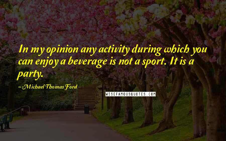 Michael Thomas Ford quotes: In my opinion any activity during which you can enjoy a beverage is not a sport. It is a party.