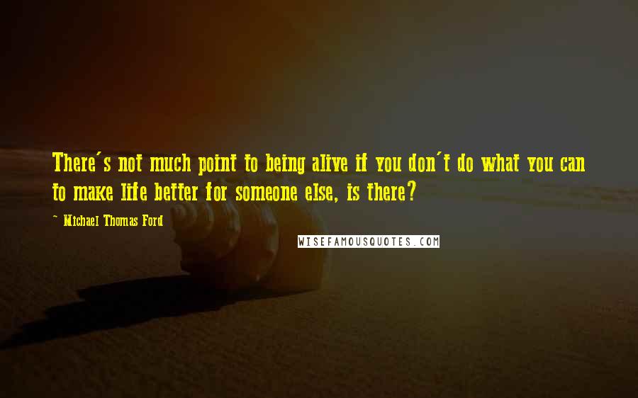 Michael Thomas Ford quotes: There's not much point to being alive if you don't do what you can to make life better for someone else, is there?