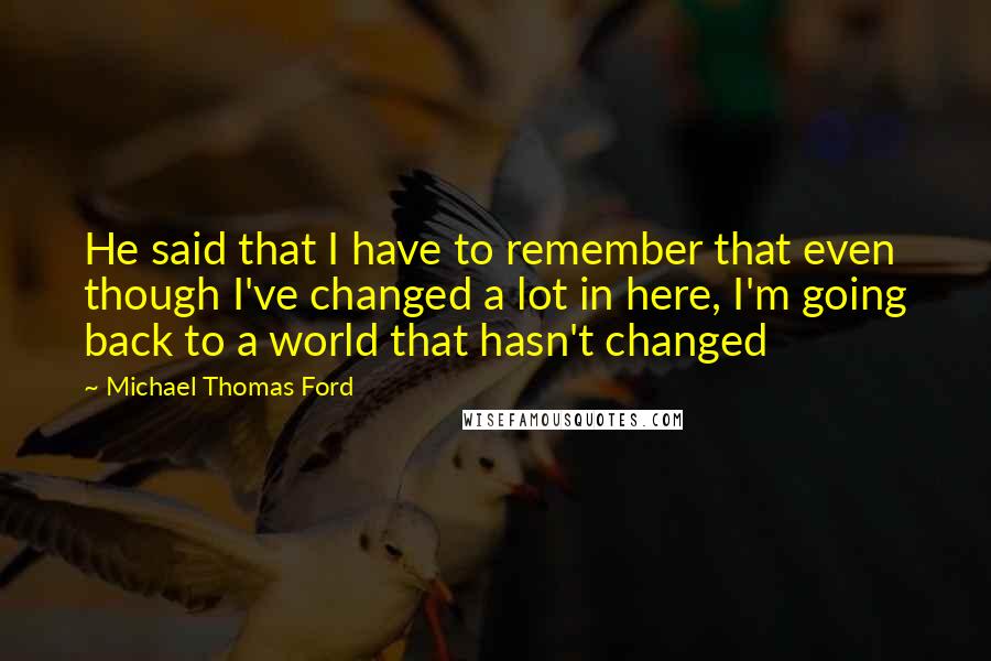 Michael Thomas Ford quotes: He said that I have to remember that even though I've changed a lot in here, I'm going back to a world that hasn't changed