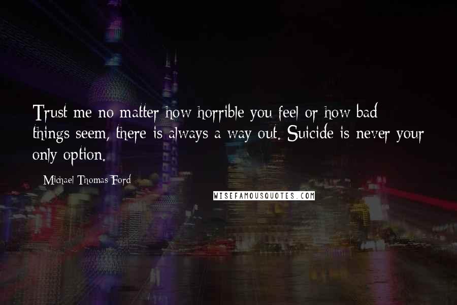 Michael Thomas Ford quotes: Trust me no matter how horrible you feel or how bad things seem, there is always a way out. Suicide is never your only option.