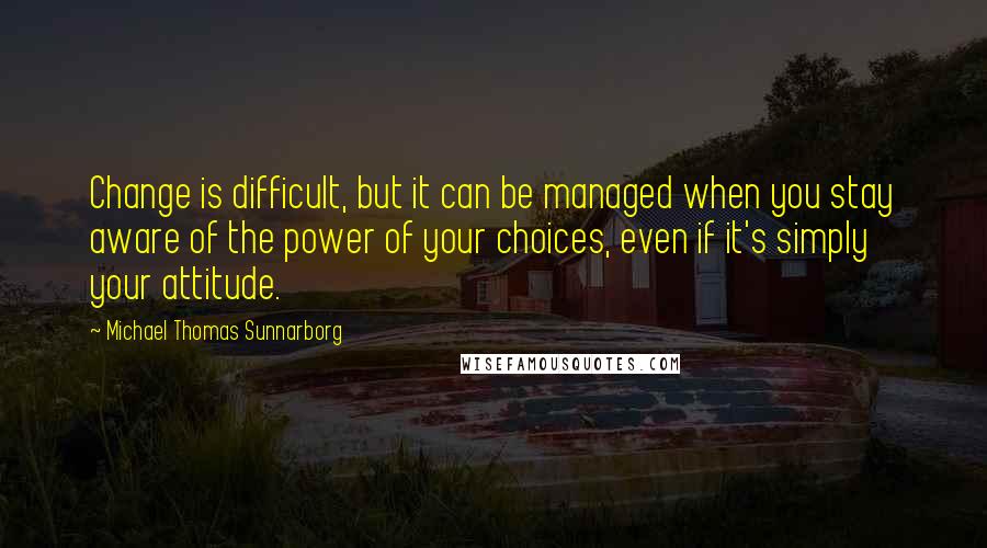 Michael Thomas Sunnarborg quotes: Change is difficult, but it can be managed when you stay aware of the power of your choices, even if it's simply your attitude.