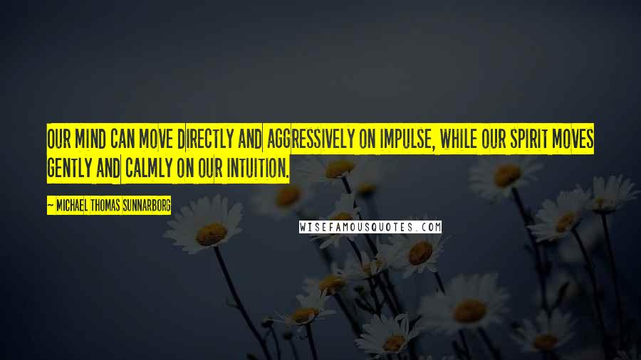 Michael Thomas Sunnarborg quotes: Our mind can move directly and aggressively on impulse, while our spirit moves gently and calmly on our intuition.