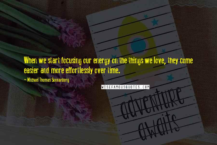 Michael Thomas Sunnarborg quotes: When we start focusing our energy on the things we love, they come easier and more effortlessly over time.