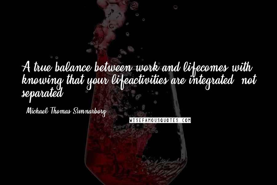 Michael Thomas Sunnarborg quotes: A true balance between work and lifecomes with knowing that your lifeactivities are integrated, not separated.