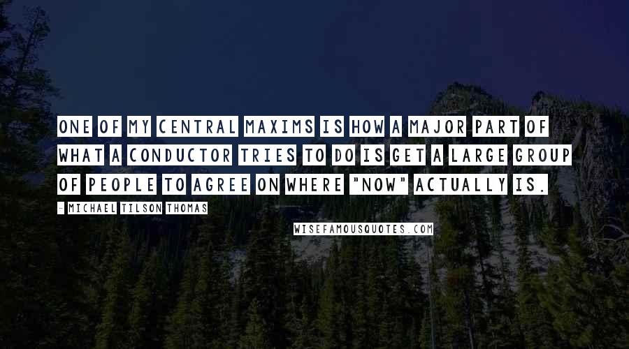 Michael Tilson Thomas quotes: One of my central maxims is how a major part of what a conductor tries to do is get a large group of people to agree on where "now" actually Michael Tilson Thomas quotes: One of my central maxims is how a major part of what a conductor tries to do is get a large group of people to agree on where "now" actually