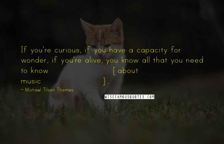 Michael Tilson Thomas quotes: If you're curious, if you have a capacity for wonder, if you're alive, you know all that you need to know [about music].
