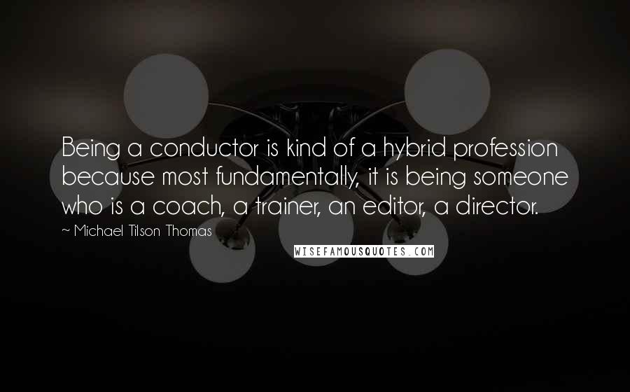 Michael Tilson Thomas quotes: Being a conductor is kind of a hybrid profession because most fundamentally, it is being someone who is a coach, a trainer, an editor, a director. Michael Tilson Thomas quotes: Being a conductor is kind of a hybrid profession because most fundamentally, it is being someone who is a coach, a trainer, an editor, a director.