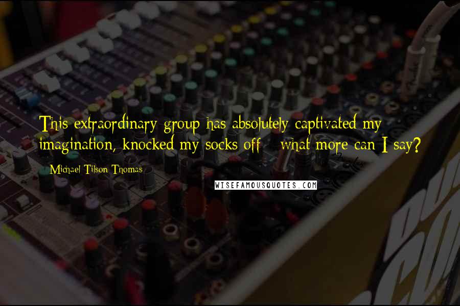 Michael Tilson Thomas quotes: This extraordinary group has absolutely captivated my imagination, knocked my socks off - what more can I say?